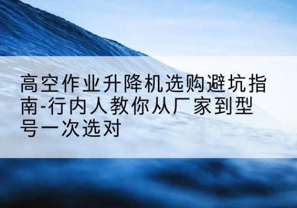 裕华升降平台厂家-高空作业升降机选购避坑指南-行内人教你从厂家到型号一次选对