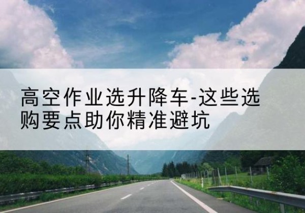 裕华升降车厂家-高空作业选升降车-这些选购要点助你*避坑