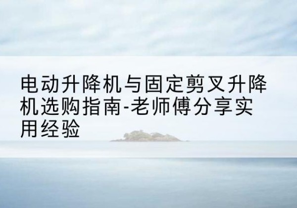 裕华电动升降机怎么选-电动升降机与固定剪叉升降机选购指南-老师傅分享实用经验