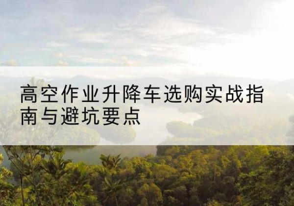 裕华升降车怎么选-高空作业升降车选购实战指南与避坑要点