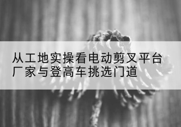 裕华电动剪叉升降平台厂家-从工地实操看电动剪叉平台厂家与登高车挑选门道